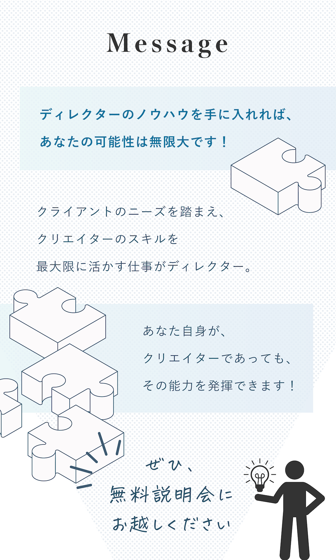 Message:ディレクターのノウハウを手に入れれば、あなたの可能性は無限大です！クライアントのニーズを踏まえ、クリエイターのスキルを最大限に活かす仕事がディレクター。あなた自身が、クリエイターであっても、その能力を発揮できます！ぜひ、無料説明会にお越しください。
